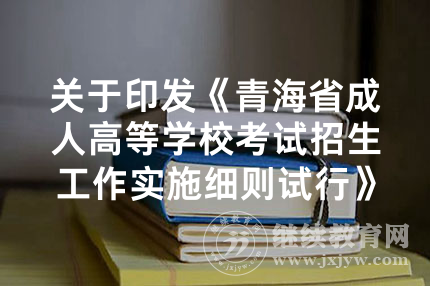 关于印发《青海省成人高等学校考试招生工作实施细则试行》的通知