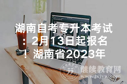 湖南自考专升本考试：2月13日起报名！湖南省2023年专升本方案公布
