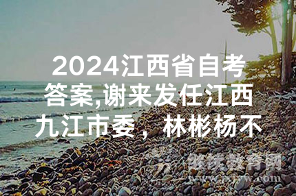 2024江西省自考答案,谢来发任江西九江市委，林彬杨不再担任、另有任用