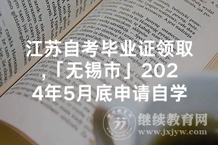 江苏自考毕业证领取,「无锡市」2024年5月底申请自学考试毕业证书领取公告