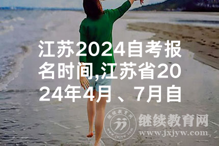 江苏2024自考报名时间,江苏省2024年4月、7月自考报名时间及考试时间出炉