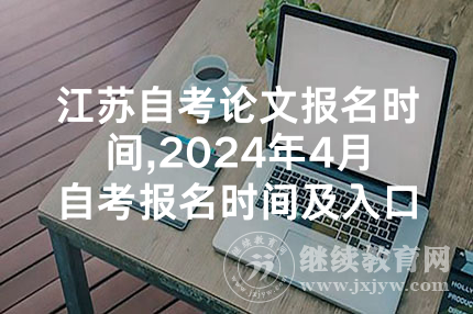 江苏自考论文报名时间,2024年4月自考报名时间及入口：全国各省汇总
