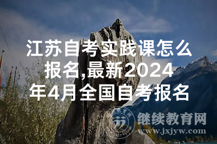 江苏自考实践课怎么报名,最新2024年4月全国自考报名时间汇总！