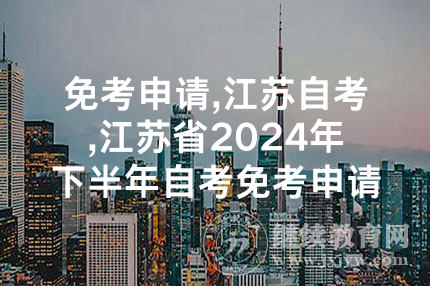 免考申请,江苏自考,江苏省2024年下半年自考免考申请时间为11月29日-12月