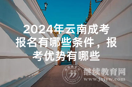 2024年云南成考报名有哪些条件，报考优势有哪些