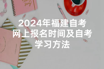 2024年福建自考网上报名时间及自考学习方法