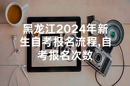 黑龙江2024年新生自考报名流程,自考报名次数