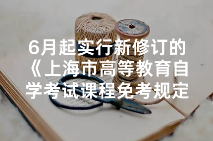6月起实行新修订的《上海市高等教育自学考试课程免考规定》