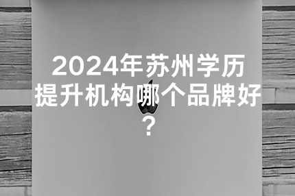 2024年苏州学历提升机构哪个品牌好？